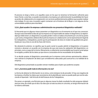 Aclarando algunas dudas sobre planes de igualdad          43




El proceso es largo y lento y en aquellos casos en los que no tenemos la formación suficiente para
hacer frente a esta fase, se puede recomendar a la empresa y/o administración la posibilidad de hacer
acuerdos de colaboración y/o cooperación con servicios preferentemente públicos que puedan realizar
este trabajo. En ese caso, se puede sugerir contactar con el Instituto de la Mujer o con algunas de las
universidades públicas para esta labor.

3.2.6. ¿Qué sucede si la empresa o administración nos presenta el diagnóstico realizado?

Es frecuente que en algunas mesas presenten un diagnóstico en el momento en el que nos convocan.
Aunque está extendida la idea de que la empresa es la responsable de realizar el diagnóstico, la objetivi-
dad que debe tener un diagnóstico se puede perder si éste se realiza únicamente por una de las partes
y, por tanto, el diagnóstico deberá efectuarlo la empresa en colaboración con la representación legal de
los trabajadores y trabajadoras, puesto que la participación de éstos en el plan de igualdad está garan-
tizada por Ley y ésta es una de las fases del mismo.

No obstante lo anterior, no significa que la parte social no pueda admitir el diagnóstico si le parece
correcto o alcanzar un acuerdo con la empresa de que esta tarea (la realización del diagnóstico), en
principio, corra a cargo de la misma. Obviamente, es altamente recomendable que la parte social apoye
la recogida y análisis de los datos ya que ésta es conocedora de las necesidades de la plantilla.

Si se decide aceptar el diagnóstico presentado por la empresa como primera aproximación, debere-
mos solicitar la ampliación de datos que consideremos adecuadas para acercarnos a la realidad de la
empresa.

Del diagnóstico presentado se pueden extraer medidas para el plan que podemos aceptar.

3.2.7. ¿Conviene pedir toda la información a la vez?

La forma de obtener la información no es única, como tampoco la de proceder. Si hay una negativa de
la empresa a facilitar los datos que necesitamos de la plantilla por sexos se puede pedir por escrito adu-
ciendo el Apartado 1 del Artículo 64 del Estatuto de los Trabajadores.

Por poner un ejemplo, una fórmula que en algunas mesas ha dado resultado ha sido proponer debatir
área por área, de modo que el día o los días que se trate esa área en concreto, se tenga información de
la materia solicitada.
 