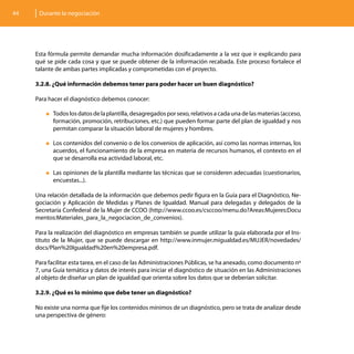 44    Durante la negociación




     Esta fórmula permite demandar mucha información dosificadamente a la vez que ir explicando para
     qué se pide cada cosa y que se puede obtener de la información recabada. Este proceso fortalece el
     talante de ambas partes implicadas y comprometidas con el proyecto.

     3.2.8. ¿Qué información debemos tener para poder hacer un buen diagnóstico?

     Para hacer el diagnóstico debemos conocer:

         „„Todos los datos de la plantilla, desagregados por sexo, relativos a cada una de las materias (acceso,
           formación, promoción, retribuciones, etc.) que pueden formar parte del plan de igualdad y nos
           permitan comparar la situación laboral de mujeres y hombres.

         „„Loscontenidos del convenio o de los convenios de aplicación, así como las normas internas, los
           acuerdos, el funcionamiento de la empresa en materia de recursos humanos, el contexto en el
           que se desarrolla esa actividad laboral, etc.

         „„Lasopiniones de la plantilla mediante las técnicas que se consideren adecuadas (cuestionarios,
           encuestas...).

     Una relación detallada de la información que debemos pedir figura en la Guía para el Diagnóstico, Ne-
     gociación y Aplicación de Medidas y Planes de Igualdad. Manual para delegadas y delegados de la
     Secretaría Confederal de la Mujer de CCOO (http://www.ccoo.es/csccoo/menu.do?Areas:Mujeres:Docu
     mentos:Materiales_para_la_negociacion_de_convenios).

     Para la realización del diagnóstico en empresas también se puede utilizar la guía elaborada por el Ins-
     tituto de la Mujer, que se puede descargar en http://www.inmujer.migualdad.es/MUJER/novedades/
     docs/Plan%20Igualdad%20en%20empresa.pdf.

     Para facilitar esta tarea, en el caso de las Administraciones Públicas, se ha anexado, como documento nº
     7, una Guía temática y datos de interés para iniciar el diagnóstico de situación en las Administraciones
     al objeto de diseñar un plan de igualdad que orienta sobre los datos que se deberían solicitar.

     3.2.9. ¿Qué es lo mínimo que debe tener un diagnóstico?

     No existe una norma que fije los contenidos mínimos de un diagnóstico, pero se trata de analizar desde
     una perspectiva de género:
 