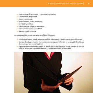 Aclarando algunas dudas sobre planes de igualdad       45




    „„Características de la empresa y estructura organizativa.
    „„Características del personal.

    „„Acceso a la empresa.

    „„Desarrollo de la carrera profesional.

    „„Formación y reciclaje.

    „„Condiciones de trabajo en la empresa.

    „„Remuneraciones (fijas y variables).

    „„Abandono de la empresa.


Las cuestiones básicas que se analizan en el diagnóstico son:
	
    „„Los datos facilitados para el diagnóstico deben ser recientes y referidos a un periodo concreto.

    „„Cómo se distribuyen mujeres y hombres en la empresa, identificando, en su caso, dónde están las
       diferencias y a qué pueden deberse.
    „„Cómo participan mujeres y hombres en la selección y contratación, la formación o los ascensos y
       cómo se distribuyen los salarios por sexo y categorías o niveles profesionales.
 
