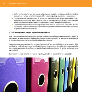 46    Durante la negociación




         „„Cuáles  son los criterios que la empresa aplica cuando realiza las contrataciones, la formación o
           los ascensos, y asigna complementos salariales o las categorías profesionales a las personas.
         „„Qué medidas tiene la empresa para facilitar la conciliación de la vida familiar, laboral y personal y
           si mujeres y hombres se acogen a ellas por igual, incluidos los permisos de reducción de jornada
           o excedencia voluntaria para la atención de menores u otras personas dependientes.
         „„Cómo se abordan las situaciones que pudieran producirse de acoso sexual y por razón de sexo,
           así como los aspectos relativos a la salud de las mujeres en el ámbito laboral (http://www.caib.
           es/govern/archivo.do?id=509188)

     3.2.10. ¿Es interesante conocer alguna información más?

     En el caso de las empresas, además de la información anteriormente indicada es interesante conocer su
     página web, las revistas o publicaciones de la empresa, el plan estratégico de la empresa, la memoria de
     la empresa o su gestión de la responsabilidad social corporativa.

     Hay que tener en cuenta que en las empresas la gestión de la responsabilidad social corporativa debe
     combinar el modelo financiero de gestión y el modelo socialmente responsable, dos modelos absolu-
     tamente compatibles en las políticas de igualdad y planes de conciliación de la vida familiar, personal
     y profesional.

     Es necesario conocer la legislación laboral vigente y aplicable en cada ámbito de negociación.
 