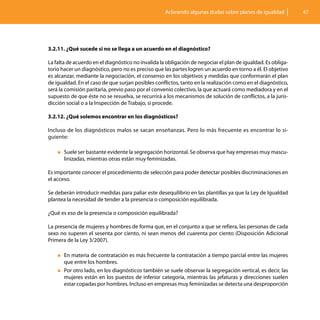 Aclarando algunas dudas sobre planes de igualdad          47




3.2.11. ¿Qué sucede si no se llega a un acuerdo en el diagnóstico?

La falta de acuerdo en el diagnóstico no invalida la obligación de negociar el plan de igualdad. Es obliga-
torio hacer un diagnóstico, pero no es preciso que las partes logren un acuerdo en torno a él. El objetivo
es alcanzar, mediante la negociación, el consenso en los objetivos y medidas que conformarán el plan
de igualdad. En el caso de que surjan posibles conflictos, tanto en la realización como en el diagnóstico,
será la comisión paritaria, previo paso por el convenio colectivo, la que actuará como mediadora y en el
supuesto de que éste no se resuelva, se recurrirá a los mecanismos de solución de conflictos, a la juris-
dicción social o a la Inspección de Trabajo, si procede.

3.2.12. ¿Qué solemos encontrar en los diagnósticos?

Incluso de los diagnósticos malos se sacan enseñanzas. Pero lo más frecuente es encontrar lo si-
guiente:

    „„Suele ser bastante evidente la segregación horizontal. Se observa que hay empresas muy mascu-
       linizadas, mientras otras están muy feminizadas.

Es importante conocer el procedimiento de selección para poder detectar posibles discriminaciones en
el acceso.

Se deberán introducir medidas para paliar este desequilibrio en las plantillas ya que la Ley de Igualdad
plantea la necesidad de tender a la presencia o composición equilibrada.

¿Qué es eso de la presencia o composición equilibrada?

La presencia de mujeres y hombres de forma que, en el conjunto a que se refiera, las personas de cada
sexo no superen el sesenta por ciento, ni sean menos del cuarenta por ciento (Disposición Adicional
Primera de la Ley 3/2007).

    „„En materia de contratación es más frecuente la contratación a tiempo parcial entre las mujeres
      que entre los hombres.
    „„Por otro lado, en los diagnósticos también se suele observar la segregación vertical, es decir, las
      mujeres están en los puestos de inferior categoría, mientras las jefaturas y direcciones suelen
      estar copadas por hombres. Incluso en empresas muy feminizadas se detecta una desproporción
 
