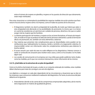 48    Durante la negociación




           entre el número de mujeres en plantilla y mujeres en los puestos de dirección que obviamente,
           están mejor retribuidos.

     Para estas situaciones se contemplará la posibilidad de negociar medidas de acción positiva que favo-
     rezcan el acceso de las mujeres tanto a la empresa, como en todos los puestos de la estructura.

         „„El diagnóstico también nos dará la antigüedad de la plantilla, de modo que habrá que saber si
           esta antigüedad está afectando en las posibilidades de promoción, lo mismo que si se tienen
           en cuenta las excedencias y/o permisos por cuidado de personas, derechos a los que se suelen
           acoger más las mujeres que los hombres.
         „„La distinta participación de hombres y mujeres en las acciones formativas, el horario de imparti-
           ción, el modo en el que se produce la selección de las personas solicitantes cuando la formación
           afecta a la promoción, etc. también son otros elementos a observar.
         „„Hay materias que presentan más complicaciones para ser desarrolladas como pueden ser las
           retribuciones que, habitualmente, la empresa, tiende a remitirlo a la negociación colectiva. Es
           imprescindible contar con información sobre los complementos retributivos para detectar la
           brecha salarial.
         „„El acoso sexual o por razón de sexo no suele reflejarse en los diagnósticos. Interesa conocer si
           existe un protocolo de actuación para resolver estos casos y cómo se ha actuado si se ha dado
           algún caso.
         „„Los canales de comunicación en la empresa son muy útiles para poder publicitar tanto el plan,
           como las medidas, por lo que nos conviene interesarnos y tener información de los mismos.

     3.2.13. ¿Cuál debe ser la estructura de un plan de igualdad?

     Como se ha dicho al principio de la guía, un plan es un conjunto ordenado de medidas, estas medidas
     deben diseñarse para tratar de conseguir una serie de objetivos.

     Los objetivos a conseguir en cada plan dependerán de las circunstancias y situaciones que se dan en
     las empresas y que conocemos mediante la realización del diagnóstico. Por tanto, la estructura del plan
     debería ser la siguiente:

         I.	 Antecedentes (donde se da cuenta de los compromisos empresariales adquiridos y de la marcha
             de la negociación en materia de igualdad de género).
 