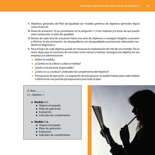 Aclarando algunas dudas sobre planes de igualdad        49




II.	 Objetivos generales del Plan de Igualdad (un modelo genérico de objetivos generales figura
     como Anexo 8).
III.	Áreas de actuación. Ya se comentaron en la pregunta 1.1.4 las materias y/o áreas de que puede
     estar compuesto un plan de igualdad.
IV.	Dentro de cada área de actuación habrá una serie de objetivos a conseguir dirigidos a prevenir
     y eliminar la discriminación, los desequilibrios y/o desigualdades previamente detectados me-
     diante el diagnóstico.
V.	 Para el logro de cada objetivo puede ser necesaria la implantación de más de una medida. Por lo
     tanto, llega aquí el momento de concretar cómo vamos a intentar conseguir ese objetivo en esa
     empresa y/o administración.
      „„Definir la medida.

      „„¿Cuándo se va a llevar a cabo la medida?

      „„¿Quién es la persona responsable?

      „„¿Cómo se va a evaluar? ¿Indicador de cumplimiento del objetivo?

      „„Presupuesto de ejecución. La asignación de presupuesto se puede realizar para cada medida
         o determinar una partida presupuestaria para todo el plan.



I)- Área ………
I.1.- Objetivo 1:

   „„Medida 1.1.
        „„Órgano  encargado.
        „„Plazo de aplicación.
        „„Evaluación.
        „„Indicador de cumplimiento.


   „„Medida 1.2.
        „„Órgano  encargado.
        „„Plazo de aplicación.
        „„Evaluación.
        „„Indicador de cumplimiento.
 