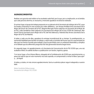 Aclarando algunas dudas sobre planes de igualdad          5




AgradEcimientos

Realizar una guía de está índole no ha resultado nada fácil, por lo que, por su implicación, en el ámbito
que cada persona domina, es necesario y merecido agradecer el esfuerzo realizado.

En primer lugar, al grupo de trabajo propuesto en un plenario de la Secretaría de la Mujer de la FSC y que
ha estado compuesto en esta ocasión por orden alfabético - por Amaya Amilibia Ortiz (secretaria de la
Mujer del Sector de Carretera de la FSC), Begoña Marugán Pintos (adjunta a la Secretaría de la Mujer de
la FSC), Lidia Sandalinas Felez (adjunta a la Secretaría de la Mujer de la Conc CCOO de Catalunya), Mar
Vicent García (secretaria de la Mujer de la FSC del País Valencià) y Yolanda Díaz Arranz (secretaria de la
Mujer de la FSC de Madrid).

A todas y cada una de ellas, agradezco la entrega incondicional de su tiempo. Su predisposición, su
tremenda habilidad para facilitar el trabajo y, sobre todo, el sentido del humor que ha caracterizado los
días que nos hemos reunido para trabajar y que ha permitido crear un ambiente distendido y cómplice
en el debate que las diferentes preguntas han ido generando durante largas horas.

En segundo lugar, mi agradecimiento a la Secretaría de Comunicación de la FSC-CCOO que, una vez
acabado el libro, ha sabido facilitar su publicación con ilusión, ingenio y ganas.

Y en tercer lugar, a Eva Urbano Blanco, abogada de la Confederación de CCOO que, pacientemente y a
pesar de todo lo que en este momento nos está cayendo, se comprometió a revisar el libro “para ayer”
y… ¡lo logró!

A todas y a todos, mi más sincero agradecimiento. Será un auténtico placer seguir trabajando a vuestro
lado.

Maite Garabieta Bidaurrazaga
Secretaría de la Mujer FSC-CCOO
 