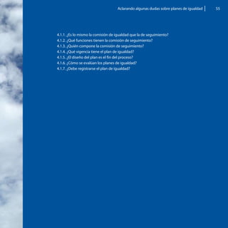 Aclarando algunas dudas sobre planes de igualdad   55




4.1.1. ¿Es lo mismo la comisión de igualdad que la de seguimiento?
4.1.2. ¿Qué funciones tienen la comisión de seguimiento?
4.1.3. ¿Quién compone la comisión de seguimiento?
4.1.4. ¿Qué vigencia tiene el plan de igualdad?
4.1.5. ¿El diseño del plan es el fin del proceso?
4.1.6. ¿Cómo se evalúan los planes de igualdad?
4.1.7. ¿Debe registrarse el plan de igualdad?
 