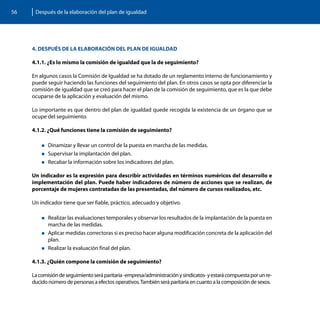 56    Después de la elaboración del plan de igualdad




     4. DESPUÉS DE LA ELABORACIÓN DEL PLAN DE IGUALDAD

     4.1.1. ¿Es lo mismo la comisión de igualdad que la de seguimiento?

     En algunos casos la Comisión de Igualdad se ha dotado de un reglamento interno de funcionamiento y
     puede seguir haciendo las funciones del seguimiento del plan. En otros casos se opta por diferenciar la
     comisión de igualdad que se creó para hacer el plan de la comisión de seguimiento, que es la que debe
     ocuparse de la aplicación y evaluación del mismo.

     Lo importante es que dentro del plan de igualdad quede recogida la existencia de un órgano que se
     ocupe del seguimiento.

     4.1.2. ¿Qué funciones tiene la comisión de seguimiento?

         „„Dinamizar  y llevar un control de la puesta en marcha de las medidas.
         „„Supervisar la implantación del plan.
         „„Recabar la información sobre los indicadores del plan.


     Un indicador es la expresión para describir actividades en términos numéricos del desarrollo e
     implementación del plan. Puede haber indicadores de número de acciones que se realizan, de
     porcentaje de mujeres contratadas de las presentadas, del número de cursos realizados, etc.

     Un indicador tiene que ser fiable, práctico, adecuado y objetivo.

         „„Realizar las evaluaciones temporales y observar los resultados de la implantación de la puesta en
            marcha de las medidas.
         „„Aplicar medidas correctoras si es preciso hacer alguna modificación concreta de la aplicación del
           plan.
         „„Realizar la evaluación final del plan.


     4.1.3. ¿Quién compone la comisión de seguimiento?

     La comisión de seguimiento será paritaria -empresa/administración y sindicatos- y estará compuesta por un re-
     ducido número de personas a efectos operativos. También será paritaria en cuanto a la composición de sexos.
 