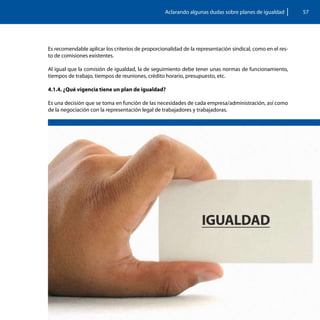 Aclarando algunas dudas sobre planes de igualdad         57




Es recomendable aplicar los criterios de proporcionalidad de la representación sindical, como en el res-
to de comisiones existentes.

Al igual que la comisión de igualdad, la de seguimiento debe tener unas normas de funcionamiento,
tiempos de trabajo, tiempos de reuniones, crédito horario, presupuesto, etc.

4.1.4. ¿Qué vigencia tiene un plan de igualdad?

Es una decisión que se toma en función de las necesidades de cada empresa/administración, así como
de la negociación con la representación legal de trabajadores y trabajadoras.
 