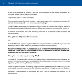 58    Después de la elaboración del plan de igualdad




     El plan de igualdad debe ser dinámico y revisable. Serán las medidas las que tendrán una vigencia de-
     terminada hasta el logro de los objetivos fijados.

     Un plan de igualdad no debe ser atemporal.

     Se recomienda una planificación de entre dos y cuatro años para tener los resultados concretos en rela-
     ción a la situación de partida y para revisar los contenidos del plan.

     Una vez pasado el tiempo fijado como vivencia del plan de igualdad, la comisión de seguimiento, realizando
     la evaluación adecuada, decidirá si el plan existente debe ser prorrogado o es necesario realizar uno nuevo.

     El distintivo de igualdad se revisa cada tres años y éste puede ser un tiempo razonable de vigencia del
     plan de igualdad.

     4.1.5. ¿El diseño del plan es el fin del proceso?

     NO.

     El diseño del plan, la negociación y firma del mismo es el principio. Una vez elaborado hay que ponerlo
     en marcha, como ya se ha comentado, por medio de la comisión de seguimiento.

     TAN IMPORTANTE ES HACER PLANES DE IGUALDAD COMO GARANTIZAR QUE SE CUMPLAN. VE-
     LAR POR EL CUMPLIMIENTO DEL PLAN DE IGUALDAD ES TAN IMPORTANTE COMO VELAR POR EL
     CUMPLIMIENTO DEL CONVENIO COLECTIVO.

     4.1.6. ¿Cómo se evalúan los planes de igualdad?

     La evaluación es una medida de intervención. De los resultados obtenidos mediante la evaluación de-
     penderá la mejora del propio plan y la reelaboración de posibles nuevas medidas a incluir en los planes
     siguientes o, si hay consenso, dentro del mismo plan.

     Evaluar implica en primer lugar, constatar que las medidas propuestas se están llevando a cabo y que están dan-
     do el resultado pretendido mediante el análisis de los datos de evaluación y el seguimiento de los indicadores.

     Este análisis, contribuirá tanto en el ajuste del plan actual, como en posibles nuevas medidas para el
     plan siguiente.
 