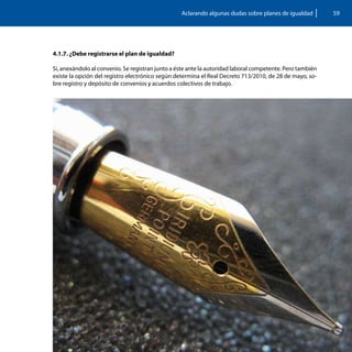 Aclarando algunas dudas sobre planes de igualdad         59




4.1.7. ¿Debe registrarse el plan de igualdad?

Si, anexándolo al convenio. Se registran junto a éste ante la autoridad laboral competente. Pero también
existe la opción del registro electrónico según determina el Real Decreto 713/2010, de 28 de mayo, so-
bre registro y depósito de convenios y acuerdos colectivos de trabajo.
 