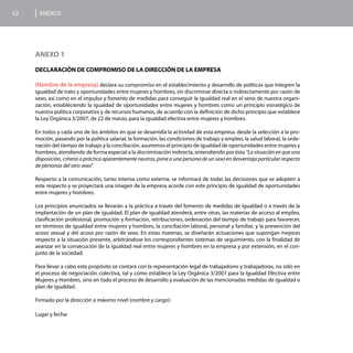 62    ANEXOS




     ANEXO 1

     DECLARACIÓN DE COMPROMISO DE LA DIRECCIÓN DE LA EMPRESA

     (Nombre de la empresa) declara su compromiso en el establecimiento y desarrollo de políticas que integren la
     igualdad de trato y oportunidades entre mujeres y hombres, sin discriminar directa o indirectamente por razón de
     sexo, así como en el impulso y fomento de medidas para conseguir la igualdad real en el seno de nuestra organi-
     zación, estableciendo la igualdad de oportunidades entre mujeres y hombres como un principio estratégico de
     nuestra política corporativa y de recursos humanos, de acuerdo con la definición de dicho principio que establece
     la Ley Orgánica 3/2007, de 22 de marzo, para la igualdad efectiva entre mujeres y hombres.

     En todos y cada uno de los ámbitos en que se desarrolla la actividad de esta empresa, desde la selección a la pro-
     moción, pasando por la política salarial, la formación, las condiciones de trabajo y empleo, la salud laboral, la orde-
     nación del tiempo de trabajo y la conciliación, asumimos el principio de igualdad de oportunidades entre mujeres y
     hombres, atendiendo de forma especial a la discriminación indirecta, entendiendo por ésta “La situación en que una
     disposición, criterio o práctica aparentemente neutros, pone a una persona de un sexo en desventaja particular respecto
     de personas del otro sexo”.

     Respecto a la comunicación, tanto interna como externa, se informará de todas las decisiones que se adopten a
     este respecto y se proyectará una imagen de la empresa acorde con este principio de igualdad de oportunidades
     entre mujeres y hombres.

     Los principios enunciados se llevarán a la práctica a través del fomento de medidas de igualdad o a través de la
     implantación de un plan de igualdad. El plan de igualdad atenderá, entre otras, las materias de acceso al empleo,
     clasificación profesional, promoción y formación, retribuciones, ordenación del tiempo de trabajo para favorecer,
     en términos de igualdad entre mujeres y hombres, la conciliación laboral, personal y familiar, y la prevención del
     acoso sexual y del acoso por razón de sexo. En estas materias, se diseñarán actuaciones que supongan mejoras
     respecto a la situación presente, arbitrándose los correspondientes sistemas de seguimiento, con la finalidad de
     avanzar en la consecución de la igualdad real entre mujeres y hombres en la empresa y por extensión, en el con-
     junto de la sociedad.

     Para llevar a cabo este propósito se contará con la representación legal de trabajadores y trabajadoras, no sólo en
     el proceso de negociación colectiva, tal y como establece la Ley Orgánica 3/2007 para la Igualdad Efectiva entre
     Mujeres y Hombres, sino en todo el proceso de desarrollo y evaluación de las mencionadas medidas de igualdad o
     plan de igualdad.

     Firmado por la dirección a máximo nivel (nombre y cargo):

     Lugar y fecha:
 