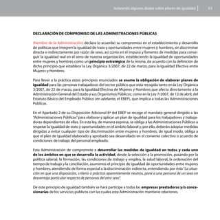 Aclarando algunas dudas sobre planes de igualdad         63




DECLARACIÓN DE COMPROMISO DE LAS ADMINISTRACIONES PÚBLICAS

(Nombre de la Administración) declara (o acuerda) su compromiso en el establecimiento y desarrollo
de políticas que integren la igualdad de trato y oportunidades entre mujeres y hombres, sin discriminar
directa o indirectamente por razón de sexo, así como en el impuso y fomento de medidas para conse-
guir la igualdad real en el seno de nuestra organización, estableciendo la igualdad de oportunidades
entre mujeres y hombres como un principio estratégico de la misma, de acuerdo con la definición de
dicho principio que establece la Ley Orgánica 3/2007, de 22 de marzo, para la Igualdad Efectiva entre
Mujeres y Hombres.

Para llevar a la práctica estos principios enunciados se asume la obligación de elaborar planes de
igualdad para las personas trabajadoras del sector público que está recogida tanto en la Ley Orgánica
3/2007, de 22 de marzo, para la Igualdad Efectiva de Mujeres y Hombres que afecta directamente a la
Administración General del Estado y sus Organismos Públicos; como en la Ley 7/2007, de 12 de abril, del
Estatuto Básico del Empleado Público (en adelante, el EBEP), que implica a todas las Administraciones
Públicas.

En el Apartado 2 de su Disposición Adicional 8ª del EBEP se recoge el mandato general dirigido a las
“Administraciones Públicas” para elaborar y aplicar un plan de igualdad para los trabajadores y trabaja-
doras dependientes de ellas. En esta ley, de manera expresa, se obliga a las Administraciones Públicas a
respetar la igualdad de trato y oportunidades en el ámbito laboral y, por ello, deberán adoptar medidas
dirigidas a evitar cualquier tipo de discriminación entre mujeres y hombres; de igual modo, obliga a
que el plan de igualdad elaborado y aprobado sea desarrollado en el convenio colectivo o acuerdo de
condiciones de trabajo del personal empleado.

Esta Administración de compromete a desarrollar las medidas de igualdad en todos y cada uno
de los ámbitos en que se desarrolla la actividad, desde la selección a la promoción, pasando por la
política salarial, la formación, las condiciones de trabajo y empleo, la salud laboral, la ordenación del
tiempo de trabajo y la conciliación, asumimos el principio de igualdad de oportunidades entre mujeres
y hombres, atendiendo de forma especial a la discriminación indirecta, entendiendo por ésta “La situa-
ción en que una disposición, criterio o práctica aparentemente neutros, pone a una persona de un sexo en
desventaja particular respecto de personas del otro sexo”.

De este principio de igualdad también se hará partícipe a todas las empresas prestadoras y/o conce-
sionarias de los servicios públicos con las cuales esta Administración mantiene relaciones.
 