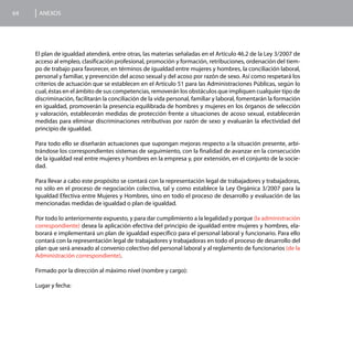 64    ANEXOS




     El plan de igualdad atenderá, entre otras, las materias señaladas en el Artículo 46.2 de la Ley 3/2007 de
     acceso al empleo, clasificación profesional, promoción y formación, retribuciones, ordenación del tiem-
     po de trabajo para favorecer, en términos de igualdad entre mujeres y hombres, la conciliación laboral,
     personal y familiar, y prevención del acoso sexual y del acoso por razón de sexo. Así como respetará los
     criterios de actuación que se establecen en el Artículo 51 para las Administraciones Públicas, según lo
     cual, éstas en el ámbito de sus competencias, removerán los obstáculos que impliquen cualquier tipo de
     discriminación, facilitarán la conciliación de la vida personal, familiar y laboral, fomentarán la formación
     en igualdad, promoverán la presencia equilibrada de hombres y mujeres en los órganos de selección
     y valoración, establecerán medidas de protección frente a situaciones de acoso sexual, establecerán
     medidas para eliminar discriminaciones retributivas por razón de sexo y evaluarán la efectividad del
     principio de igualdad.

     Para todo ello se diseñarán actuaciones que supongan mejoras respecto a la situación presente, arbi-
     trándose los correspondientes sistemas de seguimiento, con la finalidad de avanzar en la consecución
     de la igualdad real entre mujeres y hombres en la empresa y, por extensión, en el conjunto de la socie-
     dad.

     Para llevar a cabo este propósito se contará con la representación legal de trabajadores y trabajadoras,
     no sólo en el proceso de negociación colectiva, tal y como establece la Ley Orgánica 3/2007 para la
     Igualdad Efectiva entre Mujeres y Hombres, sino en todo el proceso de desarrollo y evaluación de las
     mencionadas medidas de igualdad o plan de igualdad.

     Por todo lo anteriormente expuesto, y para dar cumplimiento a la legalidad y porque (la administración
     correspondiente) desea la aplicación efectiva del principio de igualdad entre mujeres y hombres, ela-
     borará e implementará un plan de igualdad específico para el personal laboral y funcionario. Para ello
     contará con la representación legal de trabajadores y trabajadoras en todo el proceso de desarrollo del
     plan que será anexado al convenio colectivo del personal laboral y al reglamento de funcionarios (de la
     Administración correspondiente).

     Firmado por la dirección al máximo nivel (nombre y cargo):

     Lugar y fecha:
 