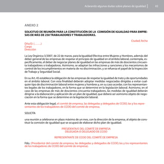 Aclarando algunas dudas sobre planes de igualdad         65




ANEXO 2
SOLICITUD DE REUNIÓN PARA LA CONSTITUCIÓN DE LA COMISIÓN DE IGUALDAD PARA EMPRE-
SAS DE MÁS DE 250 TRABAJADORES Y TRABAJADORAS.

                                                                                           Ciudad, fecha
Dña/D. (…….)
Cargo
Dirección

La Ley Orgánica 3/2007, de 22 de marzo, para la Igualdad Efectiva entre Mujeres y Hombres, además del
deber general de las empresas de respetar el principio de igualdad en el ámbito laboral, contempla, es-
pecíficamente, el deber de negociar planes de igualdad en las empresas de más de doscientos cincuen-
ta trabajadores o trabajadoras. Asimismo, se adaptan las infracciones y sanciones y los mecanismos de
control de los incumplimientos en materia de no discriminación, y se refuerza el papel de la Inspección
de Trabajo y Seguridad Social.

En su Art. 45 establece la obligación de las empresas de respetar la igualdad de trato y de oportunidades
en el ámbito laboral. Con esta finalidad deberán adoptar medidas negociadas dirigidas a evitar cual-
quier tipo de discriminación laboral entre mujeres y hombres y, en su caso acordar, con los representan-
tes legales de los trabajadores, en la forma que se determine en la legislación laboral. Asimismo, en el
caso de las empresas de más de doscientos cincuenta trabajadores, las medidas de igualdad deberán
dirigirse a la elaboración y aplicación de un plan de igualdad, que deberá ser asimismo objeto de nego-
ciación en la forma que se determine en la legislación laboral.

Ante esta obligación legal, el comité de empresa, las delegadas y delegados de CCOO, las y los repre-
sentantes de los trabajadores de CCOO del comité de empresa,

SOLICITA

una reunión a celebrarse en plazo máximo de un mes, con la dirección de la empresa, al objeto de cons-
tituir la comisión de igualdad que se ocupará de elaborar dicho plan de igualdad.

                               PRESIDENTA/E DEL COMITÉ DE EMPRESA
                                 DELEGADA O DELEGADO DE CCOO

                         REPRESENTANTE DE CCOO DEL COMITÉ DE EMPRESA

Fdo.: (President@ del comité de empresa, las delegadas y delegados de CCOO, las y los representantes
de los trabajadores de CCOO del comité de empresa).
 