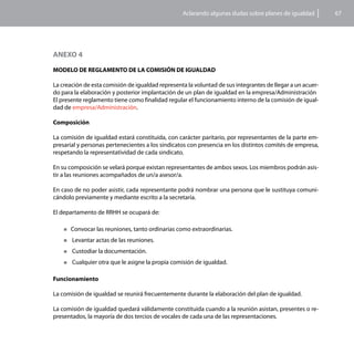 Aclarando algunas dudas sobre planes de igualdad        67




ANEXO 4

MODELO DE REGLAMENTO DE LA COMISIÓN DE IGUALDAD

La creación de esta comisión de igualdad representa la voluntad de sus integrantes de llegar a un acuer-
do para la elaboración y posterior implantación de un plan de igualdad en la empresa/Administración
El presente reglamento tiene como finalidad regular el funcionamiento interno de la comisión de igual-
dad de empresa/Administración.

Composición

La comisión de igualdad estará constituida, con carácter paritario, por representantes de la parte em-
presarial y personas pertenecientes a los sindicatos con presencia en los distintos comités de empresa,
respetando la representatividad de cada sindicato.

En su composición se velará porque existan representantes de ambos sexos. Los miembros podrán asis-
tir a las reuniones acompañados de un/a asesor/a.

En caso de no poder asistir, cada representante podrá nombrar una persona que le sustituya comuni-
cándolo previamente y mediante escrito a la secretaría.

El departamento de RRHH se ocupará de:

    „„Convocar    las reuniones, tanto ordinarias como extraordinarias.
    „„ Levantar   actas de las reuniones.
    „„ Custodiar   la documentación.
    „„ Cualquier   otra que le asigne la propia comisión de igualdad.

Funcionamiento

La comisión de igualdad se reunirá frecuentemente durante la elaboración del plan de igualdad.

La comisión de igualdad quedará válidamente constituida cuando a la reunión asistan, presentes o re-
presentados, la mayoría de dos tercios de vocales de cada una de las representaciones.
 