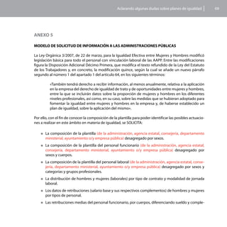 Aclarando algunas dudas sobre planes de igualdad           69




ANEXO 5

MODELO DE SOLICITUD DE INFORMACIÓN A LAS ADMINISTRACIONES PÚBLICAS

La Ley Orgánica 3/2007, de 22 de marzo, para la Igualdad Efectiva entre Mujeres y Hombres modificó
legislación básica para todo el personal con vinculación laboral de las AAPP. Entre las modificaciones
figura la Disposición Adicional Décimo Primera, que modifica el texto refundido de la Ley del Estatuto
de los Trabajadores y, en concreto, la modificación quince, según la cual se añade un nuevo párrafo
segundo al número 1 del apartado 1 del artículo 64, en los siguientes términos:

           «También tendrá derecho a recibir información, al menos anualmente, relativa a la aplicación
           en la empresa del derecho de igualdad de trato y de oportunidades entre mujeres y hombres,
           entre la que se incluirán datos sobre la proporción de mujeres y hombres en los diferentes
           niveles profesionales, así como, en su caso, sobre las medidas que se hubieran adoptado para
           fomentar la igualdad entre mujeres y hombres en la empresa y, de haberse establecido un
           plan de igualdad, sobre la aplicación del mismo».

Por ello, con el fin de conocer la composición de la plantilla para poder identificar las posibles actuacio-
nes a realizar en este ámbito en materia de igualdad, se SOLICITA:

    „„La composición de la plantilla (de la administración, agencia estatal, consejería, departamento
       ministerial, ayuntamiento o/y empresa pública) desagregado por sexos.
    „„La  composición de la plantilla del personal funcionario (de la administración, agencia estatal,
       consejería, departamento ministerial, ayuntamiento o/y empresa pública) desagregado por
       sexos y cuerpos.
    „„La  composición de la plantilla del personal laboral (de la administración, agencia estatal, conse-
       jería, departamento ministerial, ayuntamiento o/y empresa pública) desagregado por sexos y
       categorías y grupos profesionales.
    „„La  distribución de hombres y mujeres (laborales) por tipo de contrato y modalidad de jornada
       laboral.
    „„Los datos de retribuciones (salario base   y sus respectivos complementos) de hombres y mujeres
       por tipos de personal.
    „„Las   retribuciones medias del personal funcionario, por cuerpos, diferenciando sueldo y comple-
 