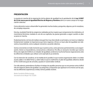 Aclarando algunas dudas sobre planes de igualdad         7




Presentación

La puesta en marcha de la negociación de los planes de igualdad tras la aprobación de la Ley 3/2007
de 22 de marzo para la Igualdad Efectiva de Mujeres y Hombres abrió un nuevo campo en la nego-
ciación colectiva.

Como elemento nuevo a desarrollar ha generado muchas dudas y preguntas, algunas, por lo novedoso,
de compleja respuesta.

Esta ley, resultado final de las exigencias realizadas por las mujeres que componemos los sindicatos y el
movimiento feminista, traslada en uno de sus capítulos, las pautas generales a seguir cuando un plan
se pone en marcha.

El planteamiento a la hora de realizar esta guía fue muy claro desde un principio y se marcó un objetivo
fundamental: trasladar la importancia que tiene negociar y firmar un buen plan de igualdad, tan rele-
vante y trascendente, como cualquier convenio o acuerdo colectivo.

Somos conscientes en todo momento que nuestros actos, como personas pertenecientes a una organi-
zación, tienen su trascendencia, consecuencia y relevancia. Por ello, es necesario recordar que nuestra
firma y las siglas de CCOO en un mal plan de igualdad, condiciona mucho las futuras negociaciones ante
las diferentes entidades que utilizan como ejemplo lo ya existente.

Con la intención de coordinar, en la medida de lo posible, lo que nuestra organización debe o no debe
asumir, debe o no debe firmar y, sobre todo, lo que es realmente un plan de igualdad, editamos desde
la FSC-CCOO esta guía de consulta y ayuda en nuestra labor sindical.

Con ella además pretendemos facilitar el trabajo de aquellas personas que se encuentran ante el difícil
reto de negociar planes de igualdad. Las preguntas y respuestas que aparecen en la misma son las que,
tras las diferentes experiencias vividas, hemos podido resolver.

Maite Garabieta Bidaurrazaga
Secretaría de la Mujer FSC-CCOO
 