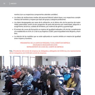 70    ANEXOS




           mentos (con sus respectivos componentes salariales variables).
        „„Los datos de retribuciones medias del personal laboral (salario base y sus respectivos comple-
           mentos) de hombres y mujeres por tipos de grupo y categoría profesional.
        „„Los  datos desagregados por sexos de la utilización, en el último año, de los permiso de mater-
           nidad, paternidad, cesión al otro progenitor de parte del permiso por maternidad, adopción o
           acogimiento, lactancia, cuidado de familiares, por violencia de género y guarda legal.
        „„El  número de cursos de formación en materia de igualdad realizados a fin de dar cumplimiento
           a lo establecido en el Art. 61.2 de la Ley Orgánica 3/2007, para la Igualdad entre Mujeres y Hom-
           bres.
        „„La  relación de las medidas que se están aplicando en nuestro ámbito en materia de igualdad
           entre mujeres y hombres.

                    PRESIDENTA/E DE LA JUNTA DE PERSONAL Y/O EL COMITÉ DE EMPRESA
                                    DELEGADA O DELEGADO DE CCOO
                            REPRESENTANTE DE CCOO DEL COMITÉ DE EMPRESA

     Fdo.: (President@ del comité de empresa, las delegadas y delegados de CCOO, las y los representantes
     de los trabajadores de CCOO del comité de empresa).
 