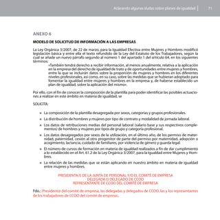 Aclarando algunas dudas sobre planes de igualdad           71




ANEXO 6
MODELO DE SOLICITUD DE INFORMACIÓN A LAS EMPRESAS

La Ley Orgánica 3/2007, de 22 de marzo, para la Igualdad Efectiva entre Mujeres y Hombres modificó
legislación básica y entre ella el texto refundido de la Ley del Estatuto de los Trabajadores, según la
cual se añade un nuevo párrafo segundo al número 1 del apartado 1 del artículo 64, en los siguientes
términos:
          «También tendrá derecho a recibir información, al menos anualmente, relativa a la aplicación
          en la empresa del derecho de igualdad de trato y de oportunidades entre mujeres y hombres,
          entre la que se incluirán datos sobre la proporción de mujeres y hombres en los diferentes
          niveles profesionales, así como, en su caso, sobre las medidas que se hubieran adoptado para
          fomentar la igualdad entre mujeres y hombres en la empresa y, de haberse establecido un
          plan de igualdad, sobre la aplicación del mismo».

Por ello, con el fin de conocer la composición de la plantilla para poder identificar las posibles actuacio-
nes a realizar en este ámbito en materia de igualdad, se

SOLICITA:

    „„La    composición de la plantilla desagregada por sexos, categorías y grupos profesionales.
    „„La    distribución de hombres y mujeres por tipo de contrato y modalidad de jornada laboral.
    „„Los datos de retribuciones medias del personal laboral (salario base y sus respectivos comple-
       mentos) de hombres y mujeres por tipos de grupo y categoría profesional.
    „„Los  datos desagregados por sexos de la utilización, en el último año, de los permiso de mater-
       nidad, paternidad, cesión al otro progenitor de parte del permiso por maternidad, adopción o
       acogimiento, lactancia, cuidado de familiares, por violencia de género y guarda legal.
    „„El  número de cursos de formación en materia de igualdad realizados a fin de dar cumplimiento
       a lo establecido en el Art. 61.2 de la Ley Orgánica 3/2007, para la Igualdad entre Mujeres y Hom-
       bres.
    „„La  relación de las medidas que se están aplicando en nuestro ámbito en materia de igualdad
       entre mujeres y hombres.

                 PRESIDENTA/E DE LA JUNTA DE PERSONAL Y/O EL COMITÉ DE EMPRESA
                                 DELEGADA O DELEGADO DE CCOO
                         REPRESENTANTE DE CCOO DEL COMITÉ DE EMPRESA

Fdo.: (President@ del comité de empresa, las delegadas y delegados de CCOO, las y los representantes
de los trabajadores de CCOO del comité de empresa).
 