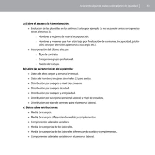 Aclarando algunas dudas sobre planes de igualdad      73




a) Sobre el acceso a la Administración:
    „„Evolución de las plantillas en los últimos 5 años por ejemplo (si no se puede tantos sería preciso
      tener al menos 3).
           >>Hombres     y mujeres de nueva incorporación.
           >>Hombres    y mujeres que han sido baja por finalización de contratos, incapacidad, jubila-
              ción, cese por atención a personas a su cargo, etc.).
    „„Incorporación   del último año por:
           >>Tipo   de contrato.
           >>Categoría   o grupo profesional.
           >>Puesto   de trabajo.
b) Sobre las características de la plantilla:
    „„Datos   de altos cargos y personal eventual.
    „„Datos   de hombre y mujeres de niveles 22 para arriba.
    „„Distribución   por cuerpos o nivel de convenio.
    „„Distribución   por cuerpos de edad.
    „„Distribución   por cuerpos y antigüedad.
    „„Distribución   por categoría (personal laboral) y nivel de estudios.
    „„Distribución   por tipo de contrato para el personal laboral.
c) Datos sobre retribuciones:
    „„Media   de cuerpos.
    „„Media   de cuerpos diferenciando sueldo y complementos.
    „„Componentes      salariales variables.
    „„Media   de categorías de los laborales.
    „„Media   de categorías de los laborales diferenciando sueldo y complementos.
    „„Componentes      salariales variables en el personal laboral.
 