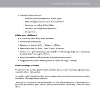 Aclarando algunas dudas sobre planes de igualdad        75




    „„Utilización   de otros derechos:
           >>Reducción    de jornada por cuidado de hijos e hijas.
           >>Reducción    de jornada por cuidado de otros familiares.
           >>Excedencia    por cuidado de hijos e hijas.
           >>Excedencia    por cuidado de otros familiares.
           >>Otros   permisos.
g) Datos sobre salud laboral:
    „„Accidentes    de trabajo leves, graves y mortales.
    „„Enfermedades     profesionales.
    „„Bajas   de corta duración: de 1 a 15 días y de 16 a 30 días.
    „„Bajas   de larga duración: de 2 a 3 meses y de más de 3 meses.
    „„Resultados  de vigilancia de la salud, a través de los comités de seguridad y salud y delegados y
       delegadas de prevención, y los informes.
    „„Riesgos   psicosociales: doble presencia y situaciones de discriminación.
    „„Riesgos   de reproducción: listado de puestos de trabajo con riesgo y sin riesgo.

Información de tipo cualitativa

Para complementar al análisis de situación a través de los datos se pueden hacer algunas preguntas que
nos ayuden a hacer el diagnóstico.

Las variables arriba indicadas describen la estructura de la Administración en cuestión, pero conviene
tener alguna información de tipo cualitativo.

La información cualitativa se hace respondiendo a una serie de preguntas sobre los temas ya apunta-
dos: acceso, características de las plantillas, retribuciones, formación, promoción y conciliación y salud
laboral.
 