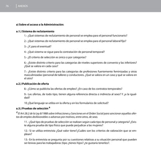 76    ANEXOS




     a) Sobre el acceso a la Administración:

     a.1.) Sistema de reclutamiento
             1.- ¿Qué sistemas de reclutamiento de personal se emplea para el personal funcionario?
            2.- ¿Qué sistemas de reclutamiento de personal se emplea para el personal laboral fijo?
            3.- ¿Y, para el eventual?
            4.- ¿Qué sistema se sigue para la contratación de personal temporal?
            5.- ¿El criterio de selección es único o por categorías?
            6.- ¿Existe distinto criterio para las categorías de niveles superiores de convenio y las inferiores?
            ¿Qué se valora en cada caso?
            7.- ¿Existe distinto criterio para las categorías de profesiones fuertemente feminizadas y otras
            masculinizadas (personal de talleres y conductores. ¿Qué se valora en un caso y qué se valora en
            el otro?
     a.2.) Publicación de oferta
            8.- ¿Cómo se publicita las ofertas de empleo? ¿En caso de los contratos temporales?
            9.- Las ofertas, de todo tipo, tienen alguna referencia directa o indirecta al sexo? Y ¿a la igual-
            dad?
            10 ¿Qué lenguaje se utiliza en la oferta y en los formularios de solicitud?
     a.3.) Pruebas de selección 4
     4 El Art 28.2 de la Ley 8/1988 sobre Infracciones y Sanciones en el Orden Social para sancionar aquellas ofer-
     tas de empleo desfavorables o adversas por motivos, entre otros, de sexo.
            11. -¿Qué tipo de pruebas de selección se realizan según cada tipo de personal y categoría? ¿Exis-
            te alguna prueba de tipo físico que puede perjudicar a las mujeres?
            12.- Si se utiliza entrevista ¿Qué valor tiene?¿Cuáles son los criterios de valoración que se em-
            plean?
            13.- En la entrevista se pregunta por su cuestiones relativas a su situación personal que pueden
            ser lesivas para las trabajadoras (tipo ¿tienes hijos? ¿te gustaría tenerlos?.
 