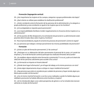 78   ANEXOS




              >>Promoción (Segregación vertical)

        29.- ¿Son mayoritarias las mujeres en los cuerpos, categorías o grupos profesionales más bajos?
        30.- ¿Qué criterios se utilizan para establecer la clasificación profesional?
        31.- ¿Existe correlación entre la formación de las personas de la administración y la categoría o
        grupo profesional ¿y esta correlación es igual en las mujeres que en los hombres?
        32.- ¿Es la antigüedad un requisito para la promoción?
        33.- ¿Las responsabilidades familiares inciden negativamente en el ascenso de las mujeres en su
        administración?
        34.- ¿En los puestos de libe designación y la contratación de personal en su administración están
        pesando determinadas ideas sobre mujeres y hombres?
        35.- Para el personal laboral ¿regula el convenio los procesos de promoción? ¿Cómo lo regula?
        36- ¿Las personas que trabajan a tiempo parcial tienen las mismas posibilidades de promoción?
              >>Formación

        37.- ¿Existe un plan de formación permanente? ¿Y de continua?
        38.- ¿Participan en su elaboración del plan permanente el personal de la junta y el comité de
        empresa? ¿Y en el de formación continua participan los sindicatos firmantes del acuerdo?
        39.- ¿Se establece alguna relación entre formación y promoción? Y si es así ¿cuál es el criterio de
        selección de las personas solicitantes para acceder a los cursos?
        40.- ¿La formación se imparte en horario laboral?
        41.- ¿Dónde tiene lugar la formación? ¿en el lugar de trabajo, en la misma provincia o en otra?
        42.- ¿Existe algún departamento al que se dirige en mayor medida la formación?
        43.- ¿Hay personas que están en excedencia por cuidado de personas y hayan tenido algún pro-
        blema para acceder a la formación?
        44.- ¿Con el mismo nivel de formación o con los cursos realizados cuando ha habido alguna po-
        sibilidad e promoción ha habido diferencia entre hombres y mujeres?
        45.- ¿Se ha introducido algún curso sobre perspectiva de género o se ha incluido ésta transver-
        salmente en el plan de formación?
 