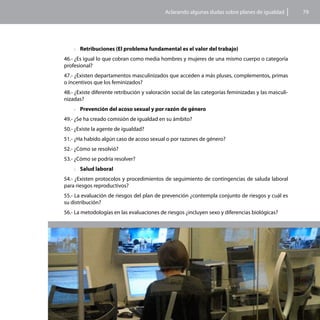 Aclarando algunas dudas sobre planes de igualdad          79




    >>Retribuciones (El problema fundamental es el valor del trabajo)

46.- ¿Es igual lo que cobran como media hombres y mujeres de una mismo cuerpo o categoría
profesional?
47.- ¿Existen departamentos masculinizados que acceden a más pluses, complementos, primas
o incentivos que los feminizados?
48.- ¿Existe diferente retribución y valoración social de las categorías feminizadas y las masculi-
nizadas?
    >>Prevención del acoso sexual y por razón de género

49.- ¿Se ha creado comisión de igualdad en su ámbito?
50.- ¿Existe la agente de igualdad?
51.- ¿Ha habido algún caso de acoso sexual o por razones de género?
52.- ¿Cómo se resolvió?
53.- ¿Cómo se podría resolver?
    >>Salud laboral

54.- ¿Existen protocolos y procedimientos de seguimiento de contingencias de saluda laboral
para riesgos reproductivos?
55.- La evaluación de riesgos del plan de prevención ¿contempla conjunto de riesgos y cuál es
su distribución?
56.- La metodologías en las evaluaciones de riesgos ¿incluyen sexo y diferencias biológicas?
 