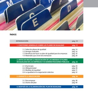 8    Secretaría de la Mujer de la Federación de Servicios a la Ciudadanía




    Índice


    	INTRODUCCIÓN								                                                              pág. 10		
    			
        1. CUESTIONES GENERALES SOBRE LOS PLANES DE IGUALDAD 		                        pág. 12

                     1.1. Sobre los planes de igualdad					                            pág. 14
                     1.2. Ventajas sindicales						                                    pág. 16
                     1.3. Beneficios de hacer un plan de igualdad para las empresas	   pág. 16
                     1.4. Materiales que sirven de orientación 				                    pág. 20

             2. ANTES DE INICIAR LA NEGOCIACIÓN DE LAS MEDIDAS O PLANES		
             DE IGUALDAD EN LAS EMPRESAS Y/O ADMINISTRACIONES PÚBLICAS	 pág. 22

                     2.1. El principio							                                          pág. 24
                     2.2. Obligatoriedad						                                         pág. 28
                     2.3. Medidas de igualdad	 					                                   pág. 31
                     2.4. La igualdad en la negociación colectiva 			                  pág. 32

             3. DURANTE LA NEGOCIACIÓN						                                           pág. 36

                     3.1. Para empezar 						                                          pág. 38
                     3.2. Diseño del plan 						                                       pág. 40

             4. DESPUÉS DE LA ELABORACIÓN DEL PLAN DE IGUALDAD		                       pág. 54
 
