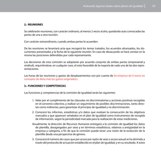 Aclarando algunas dudas sobre planes de igualdad          93




2.- REUNIONES

Se celebrarán reuniones, con carácter ordinario, al menos 2 veces al año, quedando auto convocadas las
partes de una a otra reunión.

Con carácter extraordinario, cuando ambas partes lo acuerden.

De las reuniones se levantará acta que recogerá los temas tratados, los acuerdos alcanzados, los do-
cumentos presentados y la fecha de la siguiente reunión. En caso de desacuerdo se hará constar en la
misma las posiciones defendidas por cada representante.

Las decisiones de esta comisión se adoptarán por acuerdo conjunto de ambas partes (empresarial y
sindical), requiriéndose, en cualquier caso, el voto favorable de la mayoría de cada una de las dos repre-
sentaciones.

Las horas de las reuniones y gastos de desplazamientos son por cuenta de (la empresa de X euros en
concepto de dieta más los gastos originados).

3.- FUNCIONES Y COMPETENCIAS

Las funciones y competencias de la comisión de igualdad serán las siguientes:

       1.	 Velar por el cumplimiento de las cláusulas no discriminatorias y acciones positivas recogidas
           en el convenio colectivo, y realizar un seguimiento de posibles discriminaciones, tanto direc-
           tas como indirectas, para garantizar el principio de igualdad y no discriminación.
       2.	 Conocerá los informes, estadísticas y/o datos que evalúan la consecución de los objetivos
           marcados y que aparecen señalados en el plan de igualdad como instrumentos de recogida
           de información, según la periodicidad marcada para la realización de estas mediciones.
       Anualmente, la dirección de Recursos Humanos entregará a la comisión de igualdad los datos
         de plantilla, desagregados por sexo y en términos estadísticos, relativos a antigüedad en la
         empresa y categoría, a fin de que la comisión pueda tener una visión de la evolución de la
         plantilla desde una perspectiva de género.
       3.	 Conocerá el número de casos que por acoso por razón de sexo o acoso sexual se ha dirimido a
           través del protocolo de actuación establecido en el plan de igualdad, y en su resultado. A estos
 