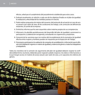 94    ANEXOS




              efectos, velará por el cumplimiento del procedimiento establecido para estos casos.
           4.	 Evaluará anualmente, en relación a cada uno de los objetivos finados en el plan de igualdad,
               la realización y efectividad de las medidas puestas en marcha.
           5.	 Podrá realizar propuestas de mejora del convenio, del protocolo de actuación en caso de aco-
               so sexual o por razón de sexo, de las condiciones de trabajo, o de corrección de deficiencias
               existentes, al comité de la empresa.
           6.	 Emitirá los informes que les sean requeridos sobre materias propias de sus competencias.
           7.	 Informará a la plantilla periódicamente del desarrollo del plan de igualdad y promoverá su
               participación y colaboración recogiendo y estudiando sus sugerencias y propuestas.
           8.	 Conocerá de las sanciones que con motivo del incumplimiento de la normativa de igualdad
               efectiva entre mujeres y hombres puedan ser impuestas por la Inspección de Trabajo.
           9.	 Promoverá y participará en la realización de campañas de sensibilización o información para la difu-
               sión de la legislación vigente en materia de igualdad y violencia de género a todas las trabajadoras
               y trabajadores.

     Todos los miembros de la comisión de seguimiento del plan de igualdad deberán respetar la confi-
     dencialidad de las reuniones, debiendo poner especial cuidado respecto a los datos e informaciones a
     la que tengan acceso en materia de acoso sexual o por razón de sexo, y en supuestos de violencia de
     género.
 