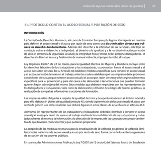 Aclarando algunas dudas sobre planes de igualdad           95




11. PROTOCOLO CONTRA EL ACOSO SEXUAL Y POR RAZÓN DE SEXO

INTRODUCCIÓN

La Comisión de Derechos Humanos, así como la Comisión Europea y la legislación vigente en nuestro
país, definen el acoso sexual y el acoso por razón de sexo como una discriminación directa que vul-
nera los derechos fundamentales. Además del derecho a la intimidad de las personas, este tipo de
conducta vulnera el derecho a la dignidad, el derecho a la igualdad y a la no discriminación por razón
de sexo, el derecho a la seguridad, la salud y la integridad física y moral de las personas trabajadoras, el
derecho a la libertad sexual y finalmente de manera indirecta, el propio derecho al trabajo .

Ley Orgánica 3/2007, de 22 de marzo, para la Igualdad Efectiva de Mujeres y Hombres, incluye entre
los derechos laborales de los trabajadores y las trabajadoras, la protección frente al acoso sexual y al
acoso por razón de sexo. En su Artículo 48 establece medidas específicas para prevenir el acoso sexual
y el acoso por razón de sexo en el trabajo, entre las cuales establece que las empresas debe promover
condiciones de trabajo que eviten el acoso sexual y el acoso por razón de sexo y arbitrar procedimientos
específicos para su prevención y para dar cauce a las denuncias o reclamaciones que puedan formular
quienes hayan sido objeto del mismo. Estas medidas que deberán negociarse con los representantes de
los trabajadores y trabajadoras, tales como la elaboración y difusión de códigos de buenas prácticas, la
realización de campañas informativas o acciones de formación.

Las empresas están obligadas a respetar la igualdad de trato y de oportunidades en el ámbito laboral y
para ello elaborarán planes de igualdad (artículo 45), siendo la prevención del acoso sexual y el acoso por
razón de género una de las materias que deberá figurar en estos planes, de acuerdo con el artículo 46.3.

Asimismo, los representantes de los trabajadores y trabajadoras deberán contribuir a prevenir el acoso
sexual y el acoso por razón de sexo en el trabajo mediante la sensibilización de los trabajadores y traba-
jadoras frente al mismo y la información a la dirección de la empresa de las conductas o comportamien-
tos de que tuvieran conocimiento y que pudieran propiciarlo.

La adopción de las medidas necesarias para la erradicación de la violencia de género, la violencia fami-
liar y todas las formas de acoso sexual y acoso por razón de sexo forma parte de los criterios generales
de actuación de los poderes públicos.

En cuanto a las Administraciones Públicas, la Ley 7/2007, de 12 de abril, del Estatuto Básico del Empleado
 