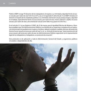 96    ANEXOS




     Público (EBEP) recoge “El derecho de los trabajadores al respeto a su intimidad y dignidad frente al aco-
     so sexual y por razón de sexo” (Art 4.2 e) ET) y así, en el apartado h) del artículo 14, el EBEP introduce el
     derecho “al respeto de los empleados públicos a su intimidad, orientación sexual, propia imagen y dignidad
     en el trabajo, especialmente frente al acoso sexual y por razón de sexo, moral y laboral”. Y, tipifica el acoso
     sexual y por razón de sexo y de orientación sexual como falta muy grave en el Art 95.2.

     En el artículo 51, la Ley Orgánica 3/2007, de 22 de marzo, para la Igualdad Efectiva de Mujeres y Hom-
     bres establece que “las Administraciones Públicas, en el ámbito de sus respectivas competencias y en aplica-
     ción del principio de igualdad entre mujeres y hombres, deberán establecer medidas efectivas de protección
     frente al acoso sexual y al acoso por razón de sexo” y, en su Artículo 62 precisa que “para la prevención del
     acoso sexual y del acoso por razón de sexo, las Administraciones Públicas negociarán con la representación
     legal de las trabajadoras y trabajadores, un protocolo de actuación”.

     Este protocolo es de aplicación a toda la Administración General del Estado y organismos públicos
     vinculados o dependientes de ella.
 