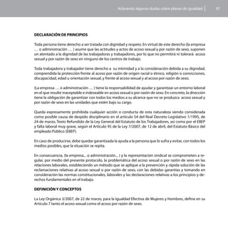 Aclarando algunas dudas sobre planes de igualdad         97




DECLARACIÓN DE PRINCIPIOS

Toda persona tiene derecho a ser tratada con dignidad y respeto. En virtud de este derecho (la empresa
… o administración … ) asume que las actitudes y actos de acoso sexual y por razón de sexo, suponen
un atentado a la dignidad de las trabajadoras y trabajadores, por lo que no permitirá ni tolerará acoso
sexual y por razón de sexo en ninguno de los centros de trabajo.

Toda trabajadora y trabajador tiene derecho a su intimidad y a la consideración debida a su dignidad,
comprendida la protección frente al acoso por razón de origen racial o étnico, religión o convicciones,
discapacidad, edad u orientación sexual, y frente al acoso sexual y al acoso por razón de sexo.

(La empresa … o administración … ) tiene la responsabilidad de ayudar y garantizar un entorno laboral
en el que resulte inaceptable e indeseable en acoso sexual o por razón de sexo. En concreto, la dirección
tiene la obligación de garantizar con todos los medios a su alcance que no se produzca acoso sexual y
por razón de sexo en las unidades que estén bajo su cargo.

Queda expresamente prohibida cualquier acción o conducta de esta naturaleza siendo considerada
como posible causa de despido disciplinario en el artículo 54 del Real Decreto Legislativo 1/1995, de
24 de marzo, Texto Refundido de la Ley General del Estatuto de los Trabajadores, así como por el EBEP
y falta laboral muy grave, según el Artículo 95 de la Ley 7/2007, de 12 de abril, del Estatuto Básico del
empleado Público (EBEP).

En caso de producirse, debe quedar garantizada la ayuda a la persona que lo sufra y evitar, con todos los
medios posibles, que la situación se repita.

En consecuencia, (la empresa... o administración... ) y la representación sindical se comprometen a re-
gular, por medio del presente protocolo, la problemática del acoso sexual o por razón de sexo en las
relaciones laborales, estableciendo un método que se aplique a la prevención y rápida solución de las
reclamaciones relativas al acoso sexual o por razón de sexo, con las debidas garantías y tomando en
consideración las normas constitucionales, laborales y las declaraciones relativas a los principios y de-
rechos fundamentales en el trabajo.

DEFINICIÓN Y CONCEPTOS

La Ley Orgánica 3/2007, de 22 de marzo, para la Igualdad Efectiva de Mujeres y Hombres, define en su
Artículo 7 tanto el acoso sexual como el acoso por razón de sexo.
 