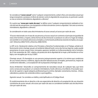 98    ANEXOS




     Se considera el “acoso sexual” como “cualquier comportamiento, verbal o físico, de naturaleza sexual que
     tenga el propósito o produzca el efecto de atentar contra la dignidad de una persona, en particular cuando
     se crea un entorno intimidatorio, degradante u ofensivo”.

     En cuanto que “acoso por razón de sexo” se define como “cualquier comportamiento realizado en fun-
     ción del sexo de una persona, con el propósito o el efecto de atentar contra su dignidad. Y de crear un entorno
     intimidatorio, degradante u ofensivo”.

     Se considerarán en todo casos discriminatorios el acoso sexual y el acoso por razón de sexo.

     “El acoso relacionado con el sexo de una persona y el acoso sexual son contrarios al principio de igualdad de
     trato entre hombres y mujeres, dichas formas de discriminación se producen no sólo en el lugar de trabajo,
     sino también en el contexto del acceso al empleo y a la formación profesional, durante el empleo y la ocupa-
     ción”. (Directiva 2002/73/CE y Directiva 2006/54/CE).

     La OIT, en la Declaración relativa a los Principios y Derechos Fundamentales en el Trabajo, señala la di-
     ferenciación entre chantaje sexual y el ambiente laboral hostil, como dos formas bajo las cuales puede
     presentarse el acoso sexual. Estos conceptos aparecen también en la Recomendación de la Comisión,
     de 27 de noviembre de 1991, relativa a la protección de la dignidad de la mujer y del hombre en el tra-
     bajo y son recogidos por la Ley 3/2007.

     Chantaje sexual.- El chantajista es una persona jerárquicamente superior a la víctima que condiciona
     de una manera directa o indirecta, alguna decisión laboral (acceso al empleo, permanencia, mejora de
     condiciones laborales...) a la aceptación de la propuesta (chantaje) sexual.

     Acoso Ambiental.- Desarrolla un comportamiento de naturaleza sexual, de cualquier tipo, que tiene
     como consecuencia producir un contexto intimidatorio, hostil, ofensivo y humillante. El acosador pue-
     de ser de superior o igual categoría profesional que la víctima. Ejemplo: comentarios, bromas, chistes,
     calendarios y pósters de contenido erótico o pornográfico...

     Agresión sexual.- Se considera un delito y está tipificado en el Código Penal.

     El condicionamiento de un derecho o de una expectativa de derecho a la aceptación de una situación
     constitutiva de acoso sexual o de acoso por razón de sexo se considerará también acto de discrimina-
     ción por razón de sexo.
 
