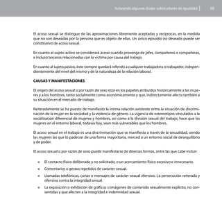 Aclarando algunas dudas sobre planes de igualdad        99




El acoso sexual se distingue de las aproximaciones libremente aceptadas y recíprocas, en la medida
que no son deseadas por la persona que es objeto de ellas. Un único episodio no deseado puede ser
constitutivo de acoso sexual.

En cuanto al sujeto activo se considerará acoso cuando provenga de jefes, compañeros o compañeras,
e incluso terceros relacionados con la víctima por causa del trabajo.

En cuanto al sujeto pasivo, éste siempre quedará referido a cualquier trabajadora o trabajador, indepen-
dientemente del nivel del mismo y de la naturaleza de la relación laboral.

CAUSAS Y MANIFESTACIONES

El origen del acoso sexual o por razón de sexo está en los papeles atribuidos históricamente a las muje-
res y a los hombres, tanto socialmente como económicamente y que, indirectamente afecta también a
su situación en el mercado de trabajo.

Reiteradamente se ha puesto de manifiesto la íntima relación existente entre la situación de discrimi-
nación de la mujer en la sociedad y la violencia de género. La vigencia de estereotipos vinculados a la
socialización diferencial de mujeres y hombres, así como a la división sexual del trabajo, hace que las
mujeres en el entorno laboral, todavía hoy, sean más vulnerables que los hombres.

El acoso sexual en el trabajo es una discriminación que se manifiesta a través de la sexualidad, siendo
las mujeres las que lo padecen de una forma mayoritaria, merced a un entorno social de desequilibrio
y de poder.

El acoso sexual o por razón de sexo puede manifestarse de diversas formas, entre las que cabe incluir:

  „„   El contacto físico deliberado y no solicitado, o un acercamiento físico excesivo e innecesario.
  „„   Comentarios o gestos repetidos de carácter sexual.
  „„   Llamadas telefónicas, cartas o mensajes de carácter sexual ofensivo. La persecución reiterada y
       ofensiva contra la integridad sexual.
  „„   La exposición o exhibición de gráficos o imágenes de contenido sexualmente explícito, no con-
       sentidas y que afecten a la integridad e indemnidad sexual.
 