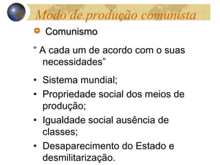 ComunismoComunismo
“ A cada um de acordo com o suas
necessidades”
• Sistema mundial;
• Propriedade social dos meios de
produção;
• Igualdade social ausência de
classes;
• Desaparecimento do Estado e
desmilitarização.
Modo de produção comunista
 