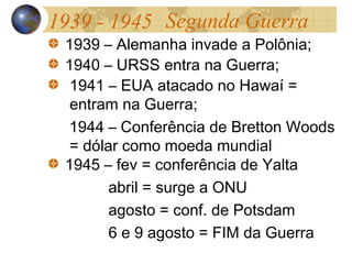 1939 - 1945
1939 – Alemanha invade a Polônia;
1940 – URSS entra na Guerra;
1941 – EUA atacado no Hawaí =
entram na Guerra;
1944 – Conferência de Bretton Woods
= dólar como moeda mundial
1945 – fev = conferência de Yalta
abril = surge a ONU
agosto = conf. de Potsdam
6 e 9 agosto = FIM da Guerra
Segunda Guerra
 