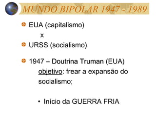 MUNDO BIPOLAR 1947 - 1989
EUA (capitalismo)
x
URSS (socialismo)
1947 – Doutrina TrumanDoutrina Truman (EUA)
objetivo: frear a expansão do
socialismo;
• Início da GUERRA FRIA
 