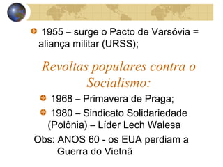 1955 – surge o Pacto de Varsóvia =
aliança militar (URSS);
Revoltas populares contra o
Socialismo:
1968 – Primavera de Praga;
1980 – Sindicato Solidariedade
(Polônia) – Líder Lech Walesa
Obs:Obs: ANOS 60 - os EUA perdiam a
Guerra do Vietnã
 