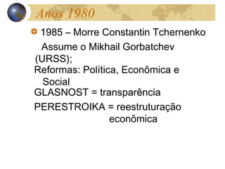 Anos 1980
1985 – Morre Constantin Tchernenko
Assume o Mikhail Gorbatchev
(URSS);
Reformas: Política, Econômica e
Social
GLASNOST = transparência
PERESTROIKA = reestruturação
econômica
 