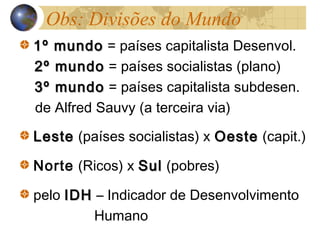 Obs: Divisões do Mundo
1º mundo1º mundo = países capitalista Desenvol.
2º mundo2º mundo = países socialistas (plano)
3º mundo3º mundo = países capitalista subdesen.
de Alfred Sauvy (a terceira via)
LesteLeste (países socialistas) x OesteOeste (capit.)
Norte (Ricos) x SulSul (pobres)
pelo IDHIDH – Indicador de Desenvolvimento
Humano
 
