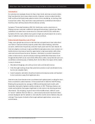 White Paper: How Extended Validation SSL Brings Confidence to Online Sales and Transactions
3
Introduction
As customers increasingly choose to shop, share, bank, and view accounts online,
they have become more savvy about security. However, concerns about identity
theft and fraud still keep many website visitors from completing, or starting, their
transactions online. They need to be reassured that the confidential information
that they share will be protected from malicious activity.
Symantec™ Extended Validation (EV) SSL Certificates can be a key factor in
helping increase customer confidence during online business transactions. More
confidence can mean more conversions for customers with EV SSL certificates.
Symantec EV SSL turns address bars green in high-security browsers for an extra
layer of website security that customers can see and trust.
Online Growth Slowed by Lack of Trust
Today, more people have access to the Internet and spend more time online than
ever before. Financial industry experts predict that online banking, and other
accounts, will become the primary customer touch-point over the next decade. As
Internet adoption continues to grow and Web browsing becomes more common on
mobile devices, businesses have the opportunity to tap new markets with online
sales and account-based services. However, reluctance to conduct transactions
online remains due to concerns about protecting confidential information. Even
though identity theft occurs more often offline than online, many Internet users are
nonetheless extremely wary of identity theft. On the Web, the impact of this doubt
is easy to measure:
•	 Abandoned shopping carts add up to lost sales and missed revenue.
•	 Click-through tracking shows that potential customers reach enrollment forms,
but do not complete them.
•	 Search analytics and alerts show how brands and company names are hijacked
to lure customers away from legitimate sites.
Internet scams have become more coordinated and sophisticated, eroding the trust
that is essential to online business. In the second half of 2010 the Anti-Phishing
Working Group reported an average of 305 brands hijacked each month, with
September having the highest monthly incidence at 355.1
Phishing schemes use
emails and websites that appear legitimate to trick visitors into sharing personal
information. SSL stripping, a type of man-in-the-middle attack, redirects users
to “secure” websites that are fake (i.e., some security measures have been taken,
and are displayed, but the website is not really the one the visitor believes they are
visiting). These types of attacks often target webmail applications, secure sites,
and intranets.
1
Source: www.antiphishing.org. Anti-Phishing Working Group 2010.
 
