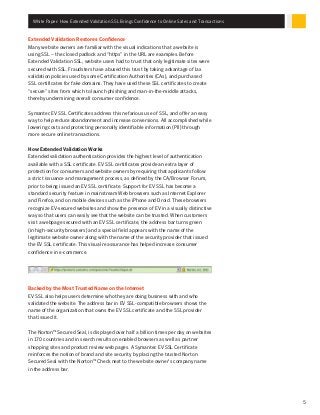 White Paper: How Extended Validation SSL Brings Confidence to Online Sales and Transactions
5
Extended Validation Restores Confidence
Many website owners are familiar with the visual indications that a website is
using SSL – the closed padlock and “https” in the URL are examples. Before
Extended Validation SSL, website users had to trust that only legitimate sites were
secured with SSL. Fraudsters have abused this trust by taking advantage of lax
validation policies used by some Certification Authorities (CAs), and purchased
SSL certificates for fake domains. They have used these SSL certificates to create
“secure” sites from which to launch phishing and man-in-the-middle attacks,
thereby undermining overall consumer confidence.
Symantec EV SSL Certificates address this nefarious use of SSL, and offer an easy
way to help reduce abandonment and increase conversions. All accomplished while
lowering costs and protecting personally identifiable information (PII) through
more secure online transactions.
How Extended Validation Works
Extended validation authentication provides the highest level of authentication
available with a SSL certificate. EV SSL certificates provide an extra layer of
protection for consumers and website owners by requiring that applicants follow
a strict issuance and management process, as defined by the CA/Browser Forum,
prior to being issued an EV SSL certificate. Support for EV SSL has become a
standard security feature in mainstream Web browsers such as Internet Explorer
and Firefox, and on mobile devices such as the iPhone and Droid. These browsers
recognize EV-secured websites and show the presence of EV in a visually distinctive
way so that users can easily see that the website can be trusted. When customers
visit a webpage secured with an EV SSL certificate, the address bar turns green
(in high-security browsers) and a special field appears with the name of the
legitimate website owner along with the name of the security provider that issued
the EV SSL certificate. This visual reassurance has helped increase consumer
confidence in e-commerce.
Backed by the Most Trusted Name on the Internet
EV SSL also helps users determine who they are doing business with and who
validated the website. The address bar in EV SSL-compatible browsers shows the
name of the organization that owns the EV SSL certificate and the SSL provider
that issued it.
The Norton™ Secured Seal, is displayed over half a billion times per day on websites
in 170 countries and in search results on enabled browsers as well as partner
shopping sites and product review web pages. A Symantec EV SSL Certificate
reinforces the notion of brand and site security by placing the trusted Norton
Secured Seal with the Norton™ Check next to the website owner’s company name
in the address bar.
 