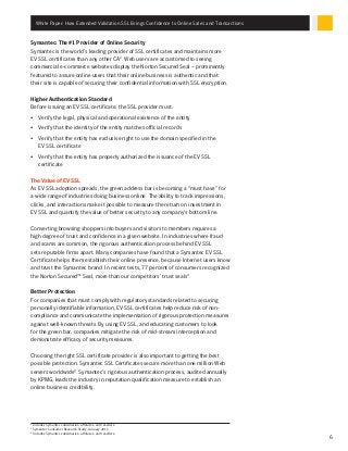 White Paper: How Extended Validation SSL Brings Confidence to Online Sales and Transactions
6
Symantec: The #1 Provider of Online Security
Symantec is the world’s leading provider of SSL certificates and maintains more
EV SSL certificates than any other CA2
. Web users are accustomed to seeing
commercial e-commerce websites display the Norton Secured Seal – prominently
featured to assure online users that their online business is authentic and that
their site is capable of securing their confidential information with SSL encryption.
Higher Authentication Standard
Before issuing an EV SSL certificate, the SSL provider must:
•	 Verify the legal, physical and operational existence of the entity
•	 Verify that the identity of the entity matches official records
•	 Verify that the entity has exclusive right to use the domain specified in the
EV SSL certificate
•	 Verify that the entity has properly authorized the issuance of the EV SSL
certificate
The Value of EV SSL
As EV SSL adoption spreads, the green address bar is becoming a “must have” for
a wide range of industries doing business online. The ability to track impressions,
clicks, and interactions make it possible to measure the return on investment in
EV SSL and quantify the value of better security to any company’s bottom line.
Converting browsing shoppers into buyers and visitors to members requires a
high degree of trust and confidence in a given website. In industries where fraud
and scams are common, the rigorous authentication process behind EV SSL
sets reputable firms apart. Many companies have found that a Symantec EV SSL
Certificate helps them establish their online presence, because Internet users know
and trust the Symantec brand. In recent tests, 77 percent of consumers recognized
the Norton Secured™ Seal, more than our competitors’ trust seals3
.
Better Protection
For companies that must comply with regulatory standards related to securing
personally identifiable information, EV SSL certificates help reduce risk of non-
compliance and communicate the implementation of rigorous protection measures
against well-known threats. By using EV SSL, and educating customers to look
for the green bar, companies mitigate the risk of mid-stream interception and
demonstrate efficacy of security measures.
Choosing the right SSL certificate provider is also important to getting the best
possible protection. Symantec SSL Certificates secure more than one million Web
servers worldwide4
. Symantec’s rigorous authentication process, audited annually
by KPMG, leads the industry in reputation qualification measure to establish an
online business credibility.
2
Includes Symantec subsidiaries, affiliates, and resellers.
3
Symantec Consumer Research Study, January 2011.
4
Includes Symantec subsidiaries, affiliates, and resellers.
 