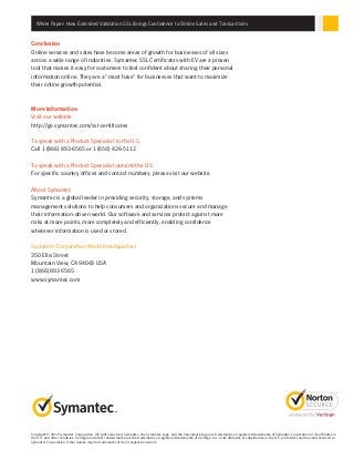 Copyright © 2012 Symantec Corporation. All rights reserved. Symantec, the Symantec Logo, and the Checkmark Logo are trademarks or registered trademarks of Symantec Corporation or its affiliates in
the U.S. and other countries. VeriSign and other related marks are the trademarks or registered trademarks of VeriSign, Inc. or its affiliates or subsidiaries in the U.S. and other countries and licensed to
Symantec Corporation. Other names may be trademarks of their respective owners.
Conclusion
Online services and sales have become areas of growth for businesses of all sizes
across a wide range of industries. Symantec SSL Certificates with EV are a proven
tool that makes it easy for customers to feel confident about sharing their personal
information online. They are a “must have” for businesses that want to maximize
their online growth potential.
More Information
Visit our website
http://go.symantec.com/ssl-certificates
To speak with a Product Specialist in the U.S.
Call 1 (866) 893-6565 or 1 (650) 426-5112
To speak with a Product Specialist outside the U.S.
For specific country offices and contact numbers, please visit our website.
About Symantec
Symantec is a global leader in providing security, storage, and systems
management solutions to help consumers and organizations secure and manage
their information-driven world. Our software and services protect against more
risks at more points, more completely and efficiently, enabling confidence
wherever information is used or stored.
Symantec Corporation World Headquarters
350 Ellis Street
Mountain View, CA 94043 USA
1 (866) 893 6565
www.symantec.com
White Paper: How Extended Validation SSL Brings Confidence to Online Sales and Transactions
 