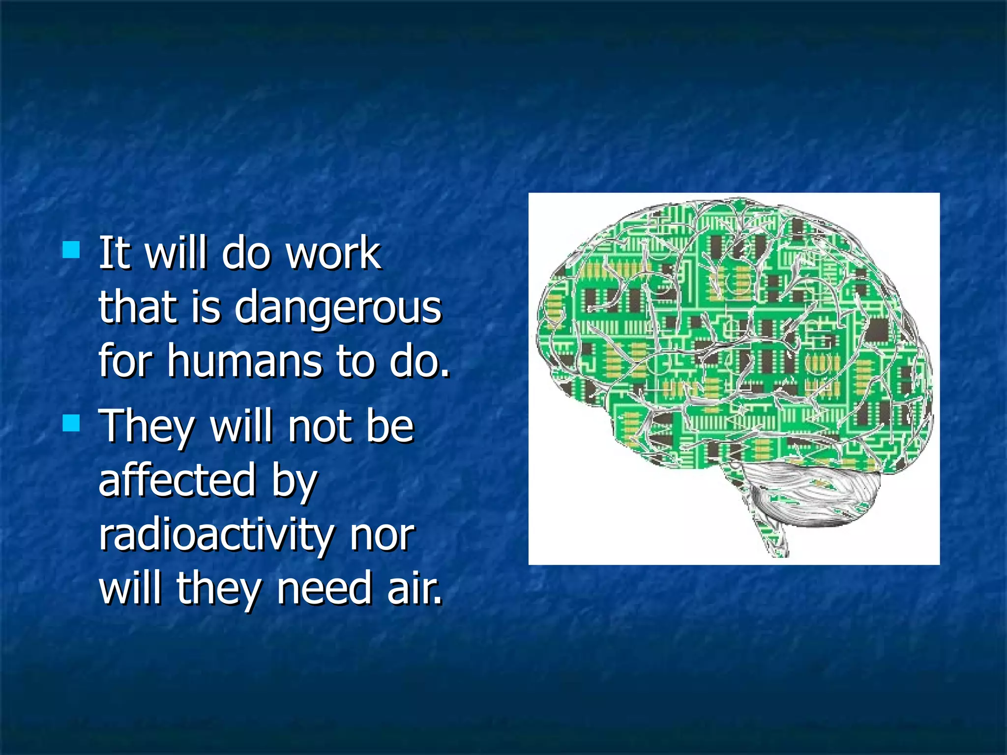 It will do work that is dangerous for humans to do. They will not be affected by radioactivity nor will they need air. 
