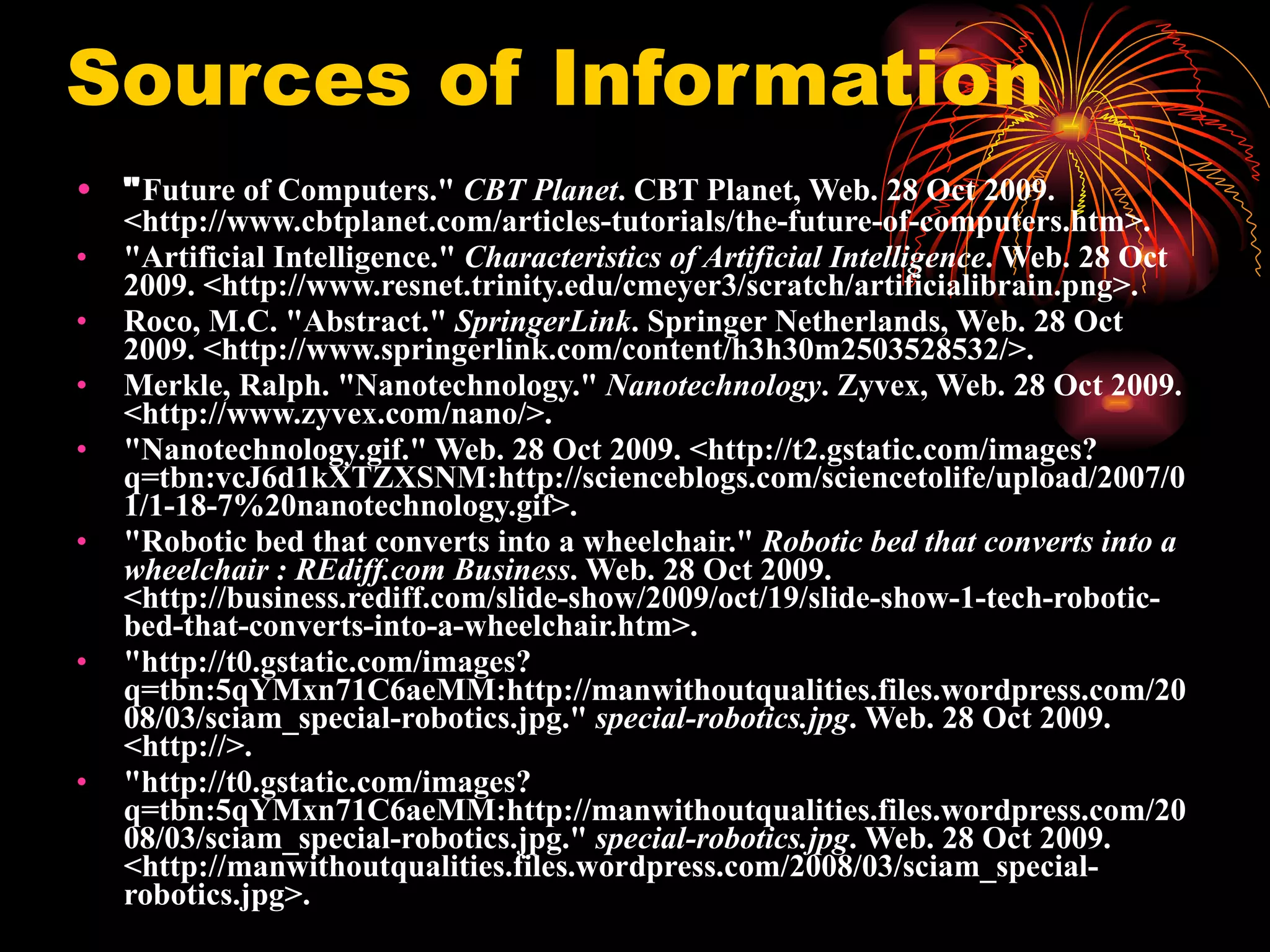 Sources of Information " Future of Computers."  CBT Planet . CBT Planet, Web. 28 Oct 2009. <http://www.cbtplanet.com/articles-tutorials/the-future-of-computers.htm>.   "Artificial Intelligence."  Characteristics of Artificial Intelligence . Web. 28 Oct 2009. <http://www.resnet.trinity.edu/cmeyer3/scratch/artificialibrain.png>.   Roco, M.C. "Abstract."  SpringerLink . Springer Netherlands, Web. 28 Oct 2009. <http://www.springerlink.com/content/h3h30m2503528532/>.   Merkle, Ralph. "Nanotechnology."  Nanotechnology . Zyvex, Web. 28 Oct 2009. <http://www.zyvex.com/nano/>.   "Nanotechnology.gif." Web. 28 Oct 2009. <http://t2.gstatic.com/images?q=tbn:vcJ6d1kXTZXSNM:http://scienceblogs.com/sciencetolife/upload/2007/01/1-18-7%20nanotechnology.gif>.  "Robotic bed that converts into a wheelchair."  Robotic bed that converts into a wheelchair : REdiff.com Business . Web. 28 Oct 2009. <http://business.rediff.com/slide-show/2009/oct/19/slide-show-1-tech-robotic-bed-that-converts-into-a-wheelchair.htm>.  "http://t0.gstatic.com/images?q=tbn:5qYMxn71C6aeMM:http://manwithoutqualities.files.wordpress.com/2008/03/sciam_special-robotics.jpg."  special-robotics.jpg . Web. 28 Oct 2009. <http://>.   "http://t0.gstatic.com/images?q=tbn:5qYMxn71C6aeMM:http://manwithoutqualities.files.wordpress.com/2008/03/sciam_special-robotics.jpg."  special-robotics.jpg . Web. 28 Oct 2009. <http://manwithoutqualities.files.wordpress.com/2008/03/sciam_special-robotics.jpg>.   