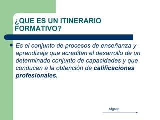 ¿QUE ES UN ITINERARIO FORMATIVO? Es el conjunto de procesos de enseñanza y aprendizaje que acreditan el desarrollo de un determinado conjunto de capacidades y que conducen a la obtención de  calificaciones profesionales.   sigue 