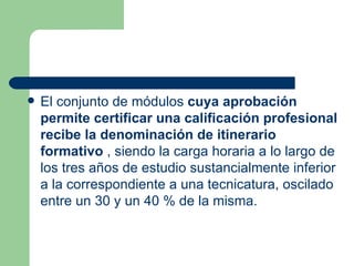 El conjunto de módulos  cuya aprobación permite certificar una calificación profesional recibe la denominación de itinerario formativo  , siendo la carga horaria a lo largo de los tres años de estudio sustancialmente inferior a la correspondiente a una tecnicatura, oscilado entre un 30 y un 40 % de la misma. 
