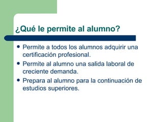 ¿Qué le permite al alumno? Permite a todos los alumnos adquirir una certificación profesional.  Permite al alumno una salida laboral de creciente demanda. Prepara al alumno para la continuación de estudios superiores.  
